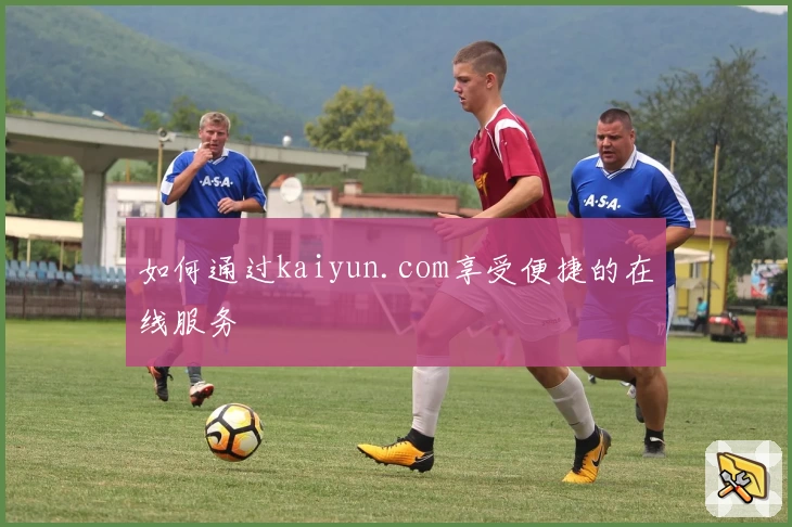 如何通过kaiyun.com享受便捷的在线服务