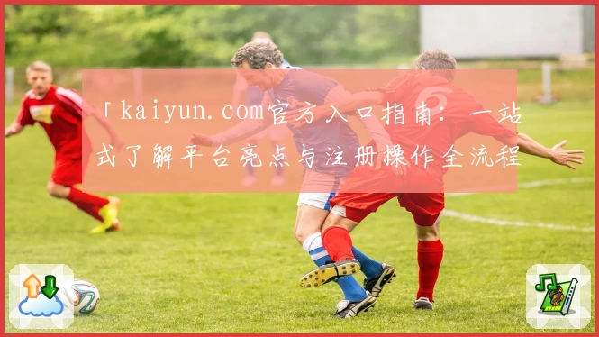 「kaiyun.com官方入口指南：一站式了解平台亮点与注册操作全流程」