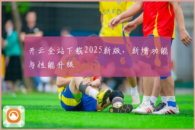 开云全站下载2025新版，新增功能与性能升级