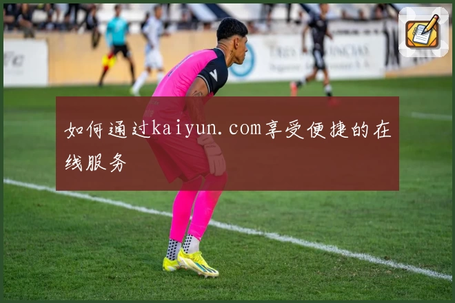 如何通过kaiyun.com享受便捷的在线服务
