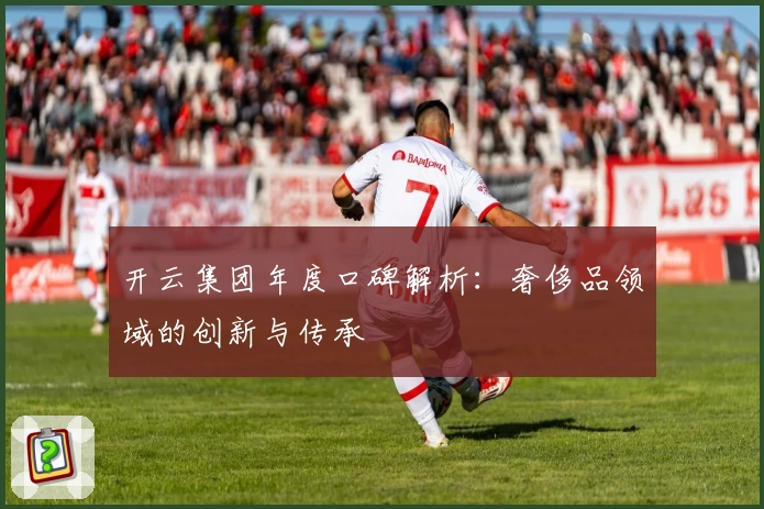 开云集团年度口碑解析：奢侈品领域的创新与传承