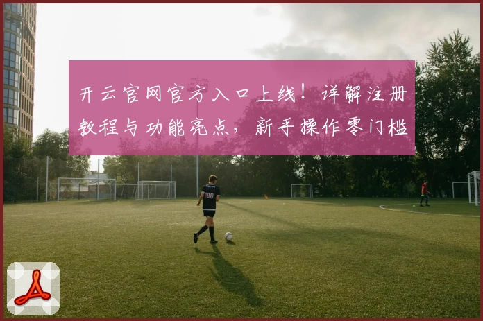 开云官网官方入口上线！详解注册教程与功能亮点，新手操作零门槛