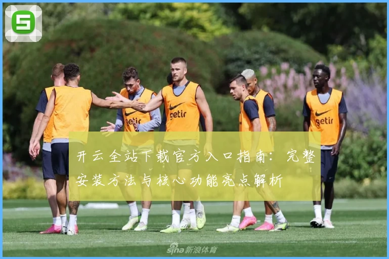 开云全站下载官方入口指南：完整安装方法与核心功能亮点解析