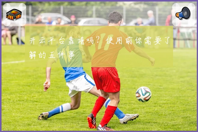 开云平台靠谱吗?使用前你需要了解的五件事