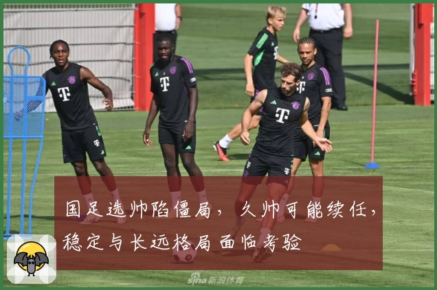 国足选帅陷僵局,久帅可能续任,稳定与长远格局面临考验