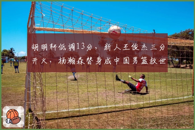 胡明轩低调13分,新人王俊杰三分开火,杨瀚森替身成中国男篮救世主!