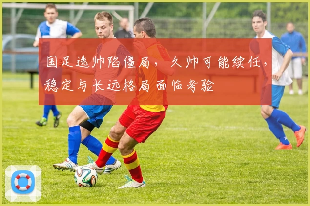 国足选帅陷僵局，久帅可能续任，稳定与长远格局面临考验