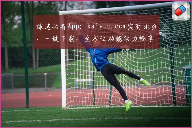 球迷必备App：kaiyun.com实时比分、一键下载，全方位功能助力畅享赛事