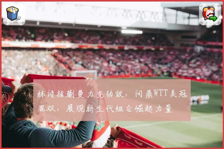 林诗栋蒯曼力克劲敌，问鼎WTT美冠混双，展现新生代组合崛起力量