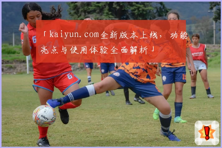 「kaiyun.com全新版本上线，功能亮点与使用体验全面解析」