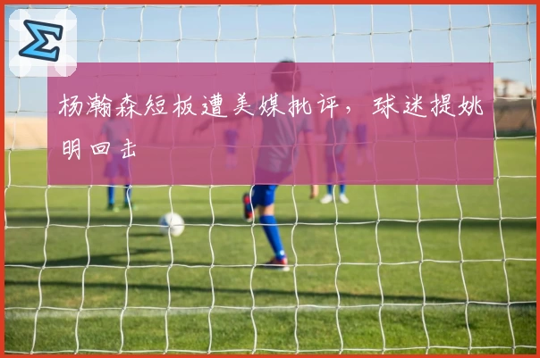 杨瀚森短板遭美媒批评，球迷提姚明回击