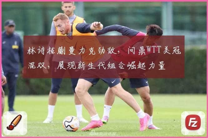 林诗栋蒯曼力克劲敌,问鼎WTT美冠混双,展现新生代组合崛起力量